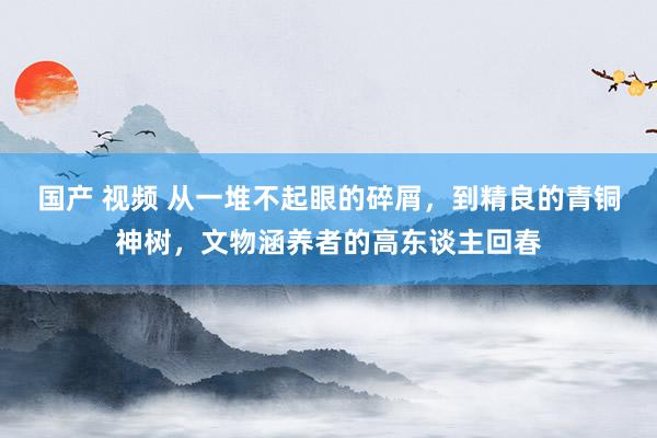 国产 视频 从一堆不起眼的碎屑，到精良的青铜神树，文物涵养者的高东谈主回春