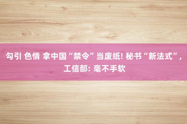 勾引 色情 拿中国“禁令”当废纸! 秘书“新法式”， 工信部: 毫不手软