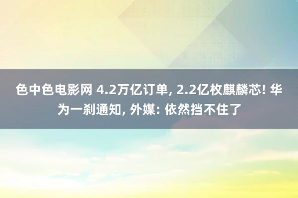 色中色电影网 4.2万亿订单， 2.2亿枚麒麟芯! 华为一刹通知， 外媒: 依然挡不住了