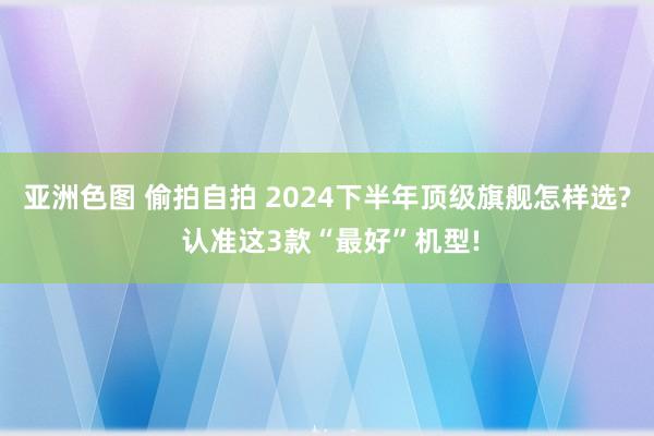 亚洲色图 偷拍自拍 2024下半年顶级旗舰怎样选? 认准这3款“最好”机型!