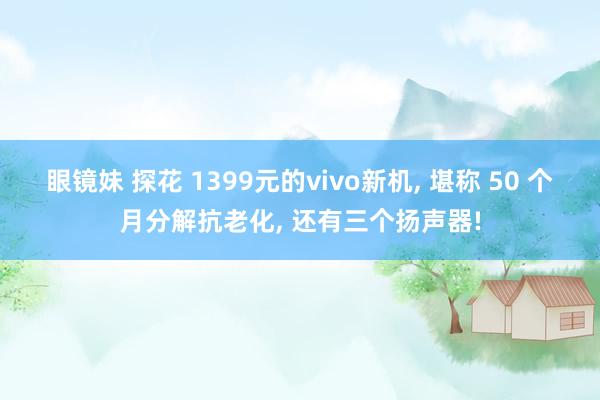 眼镜妹 探花 1399元的vivo新机， 堪称 50 个月分解抗老化， 还有三个扬声器!