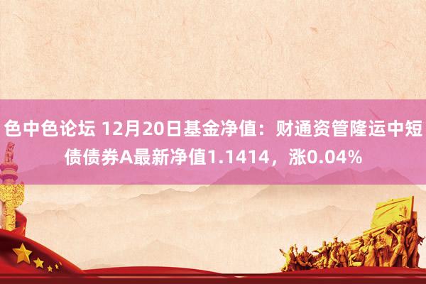 色中色论坛 12月20日基金净值：财通资管隆运中短债债券A最新净值1.1414，涨0.04%