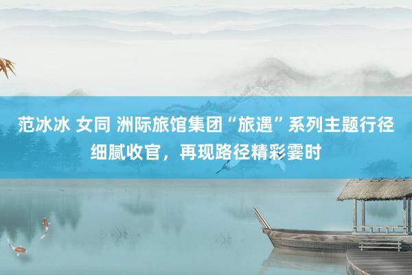 范冰冰 女同 洲际旅馆集团“旅遇”系列主题行径细腻收官，再现路径精彩霎时
