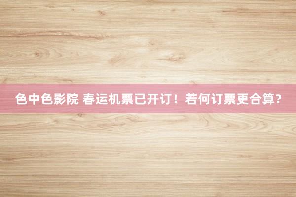 色中色影院 春运机票已开订！若何订票更合算？
