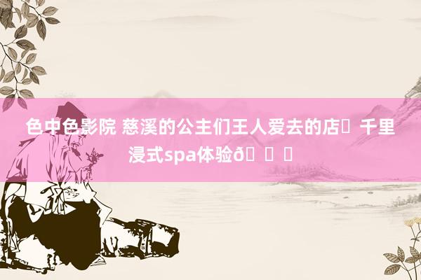 色中色影院 慈溪的公主们王人爱去的店✨千里浸式spa体验🎀