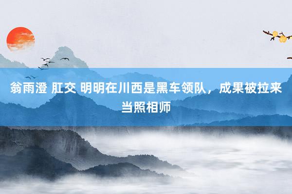翁雨澄 肛交 明明在川西是黑车领队,成果被拉来当照相师
