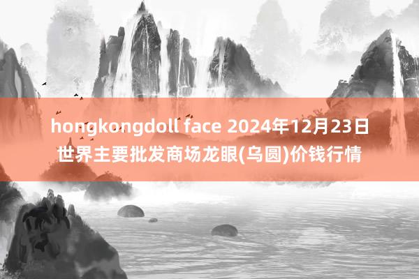 hongkongdoll face 2024年12月23日世界主要批发商场龙眼(乌圆)价钱行情