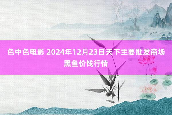 色中色电影 2024年12月23日天下主要批发商场黑鱼价钱行情