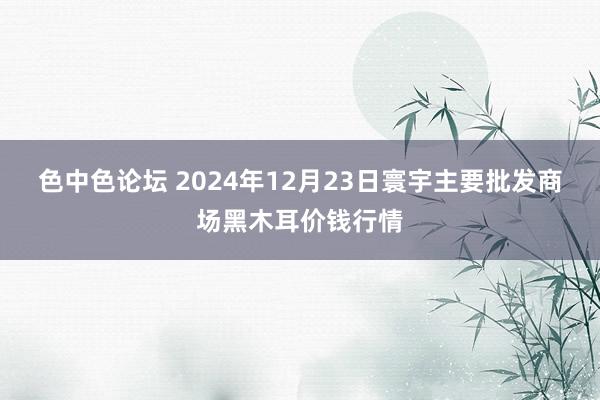 色中色论坛 2024年12月23日寰宇主要批发商场黑木耳价钱行情
