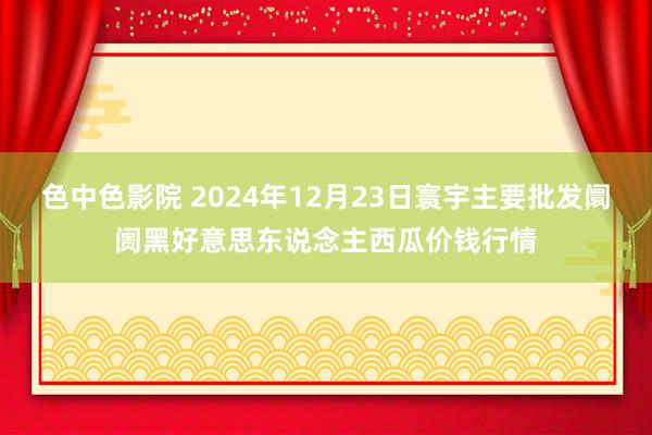 色中色影院 2024年12月23日寰宇主要批发阛阓黑好意思东说念主西瓜价钱行情