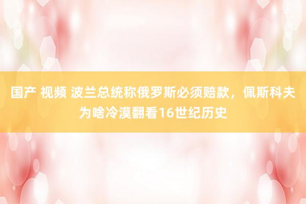 国产 视频 波兰总统称俄罗斯必须赔款，佩斯科夫为啥冷漠翻看16世纪历史