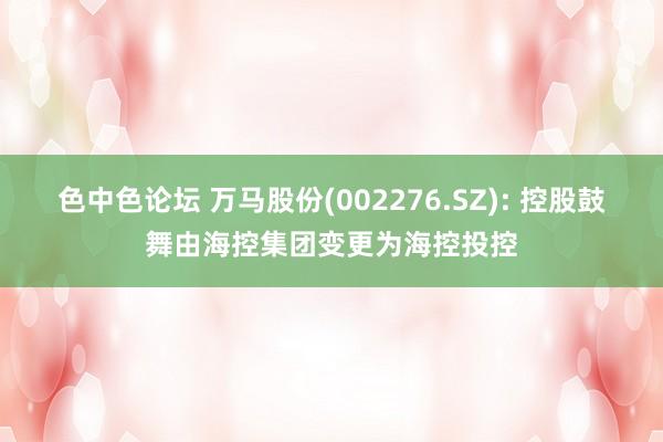 色中色论坛 万马股份(002276.SZ): 控股鼓舞由海控集团变更为海控投控