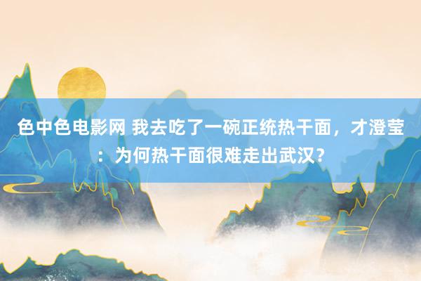 色中色电影网 我去吃了一碗正统热干面，才澄莹：为何热干面很难走出武汉？