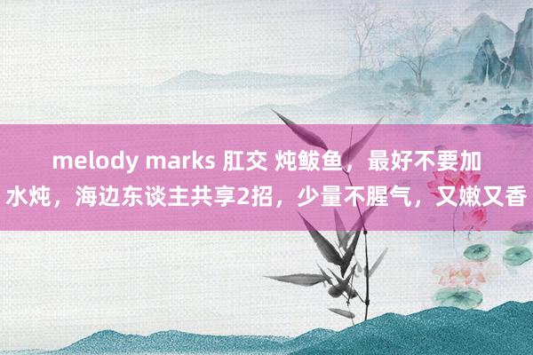 melody marks 肛交 炖鲅鱼，最好不要加水炖，海边东谈主共享2招，少量不腥气，又嫩又香