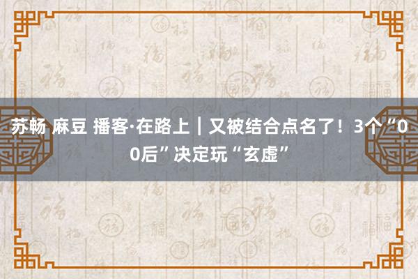 苏畅 麻豆 播客·在路上︱又被结合点名了！3个“00后”决定玩“玄虚”