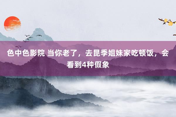 色中色影院 当你老了，去昆季姐妹家吃顿饭，会看到4种假象