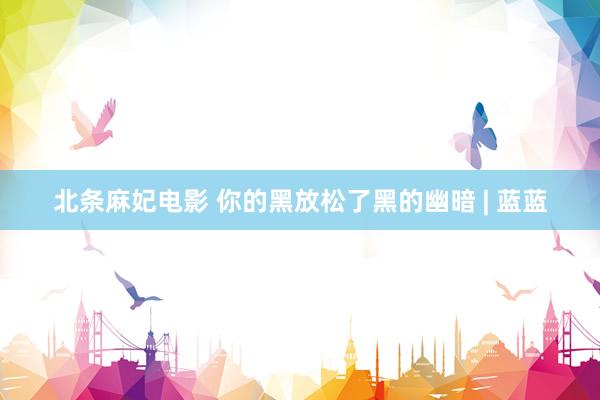 北条麻妃电影 你的黑放松了黑的幽暗 | 蓝蓝