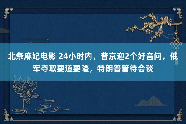 北条麻妃电影 24小时内，普京迎2个好音问，俄军夺取要道要隘，特朗普管待会谈
