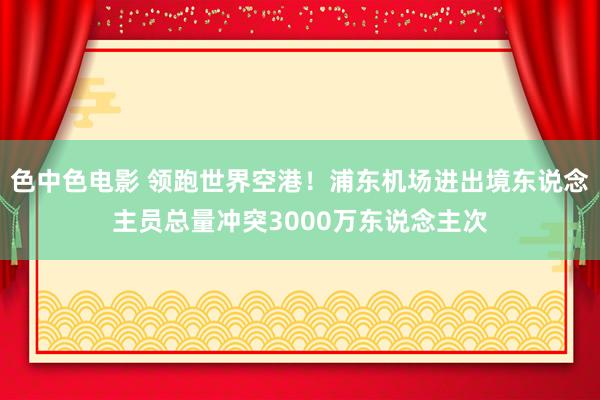 色中色电影 领跑世界空港！浦东机场进出境东说念主员总量冲突3000万东说念主次