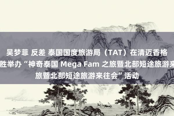 吴梦菲 反差 泰国国度旅游局（TAT）在清迈香格里拉酒店得胜举办“神奇泰国 Mega Fam 之旅暨北部短途旅游来往会”活动