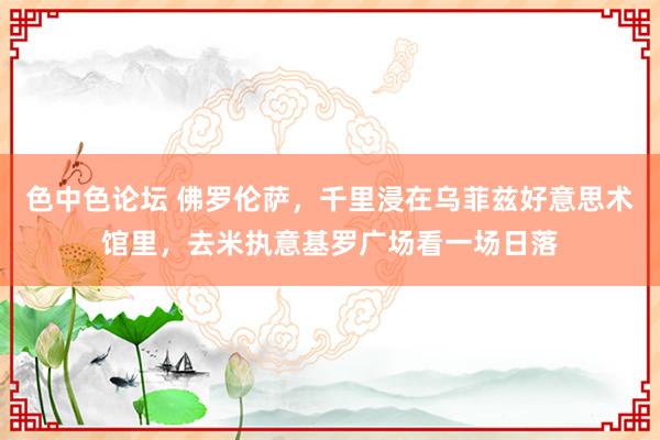 色中色论坛 佛罗伦萨，千里浸在乌菲兹好意思术馆里，去米执意基罗广场看一场日落