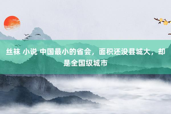 丝袜 小说 中国最小的省会，面积还没县城大，却是全国级城市