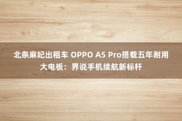 北条麻妃出租车 OPPO A5 Pro搭载五年耐用大电板：界说手机续航新标杆
