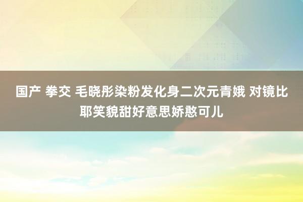国产 拳交 毛晓彤染粉发化身二次元青娥 对镜比耶笑貌甜好意思娇憨可儿