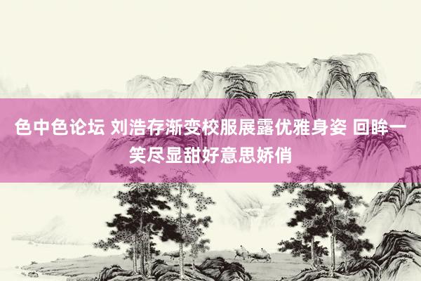 色中色论坛 刘浩存渐变校服展露优雅身姿 回眸一笑尽显甜好意思娇俏