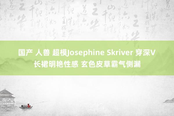 国产 人兽 超模Josephine Skriver 穿深V长裙明艳性感 玄色皮草霸气侧漏