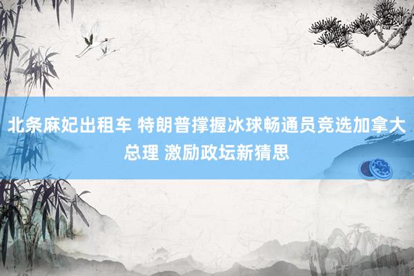 北条麻妃出租车 特朗普撑握冰球畅通员竞选加拿大总理 激励政坛新猜思
