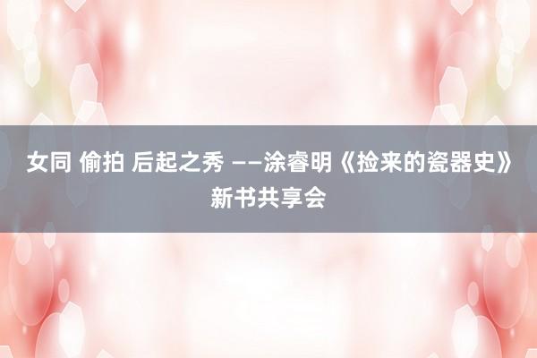 女同 偷拍 后起之秀 ——涂睿明《捡来的瓷器史》新书共享会
