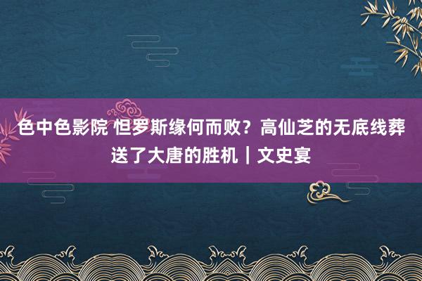 色中色影院 怛罗斯缘何而败？高仙芝的无底线葬送了大唐的胜机｜文史宴