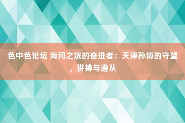 色中色论坛 海河之滨的奋进者：天津孙博的守望、拼搏与遵从