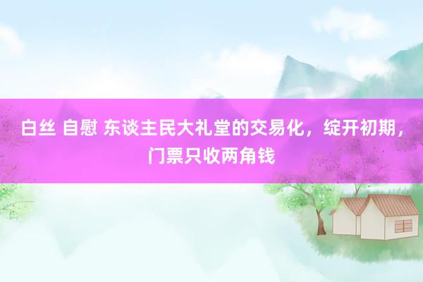 白丝 自慰 东谈主民大礼堂的交易化，绽开初期，门票只收两角钱