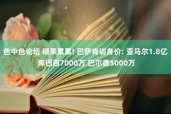 色中色论坛 硕果累累! 巴萨青训身价: 亚马尔1.8亿 库巴西7000万 巴尔德5000万