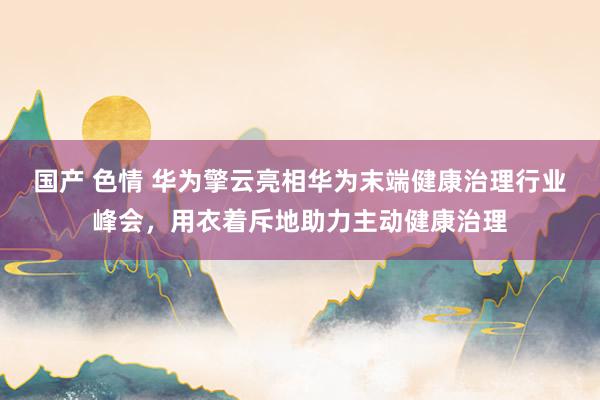 国产 色情 华为擎云亮相华为末端健康治理行业峰会，用衣着斥地助力主动健康治理