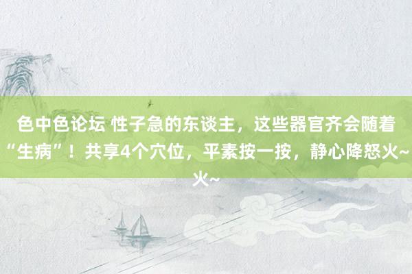 色中色论坛 性子急的东谈主，这些器官齐会随着“生病”！共享4个穴位，平素按一按，静心降怒火~