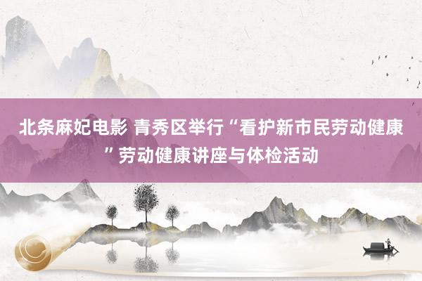 北条麻妃电影 青秀区举行“看护新市民劳动健康”劳动健康讲座与体检活动