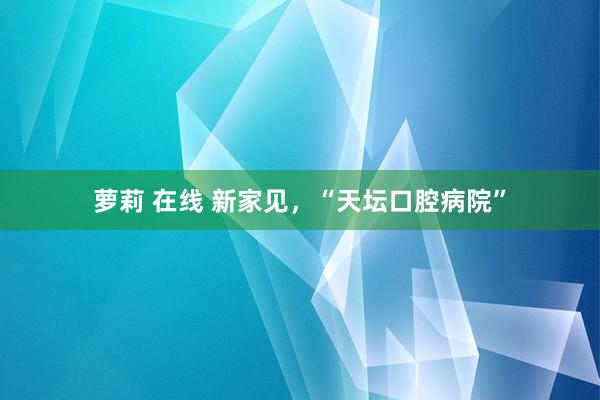萝莉 在线 新家见，“天坛口腔病院”
