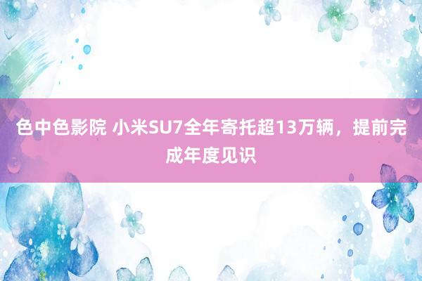色中色影院 小米SU7全年寄托超13万辆，提前完成年度见识