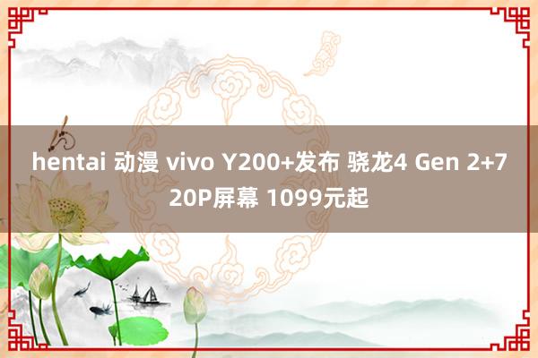 hentai 动漫 vivo Y200+发布 骁龙4 Gen 2+720P屏幕 1099元起