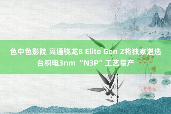 色中色影院 高通骁龙8 Elite Gen 2将独家遴选台积电3nm “N3P”工艺量产