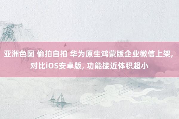 亚洲色图 偷拍自拍 华为原生鸿蒙版企业微信上架， 对比iOS安卓版， 功能接近体积超小