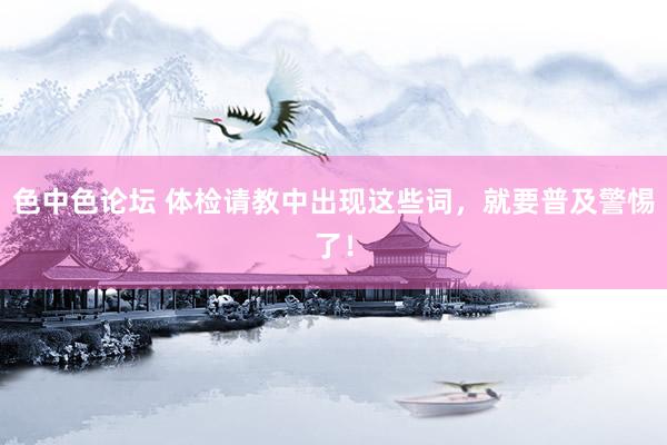 色中色论坛 体检请教中出现这些词，就要普及警惕了！