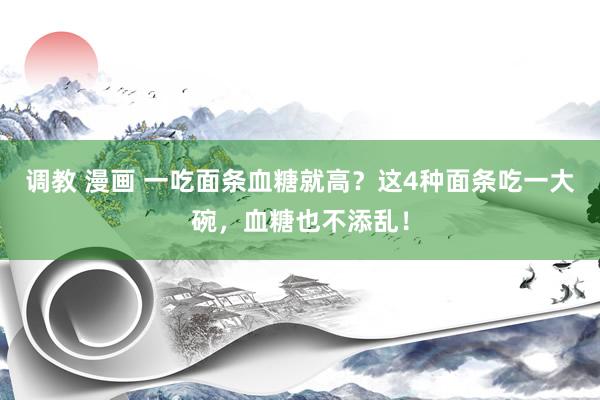 调教 漫画 一吃面条血糖就高？这4种面条吃一大碗，血糖也不添乱！