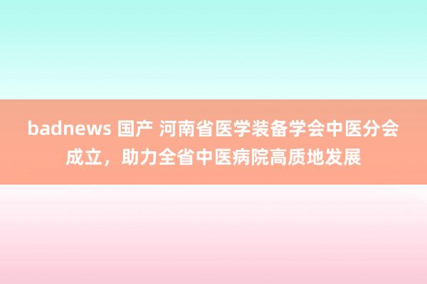 badnews 国产 河南省医学装备学会中医分会成立，助力全省中医病院高质地发展