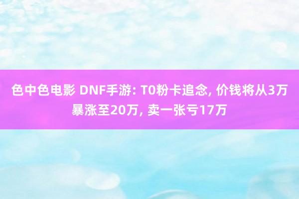 色中色电影 DNF手游: T0粉卡追念， 价钱将从3万暴涨至20万， 卖一张亏17万