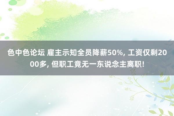 色中色论坛 雇主示知全员降薪50%， 工资仅剩2000多， 但职工竟无一东说念主离职!