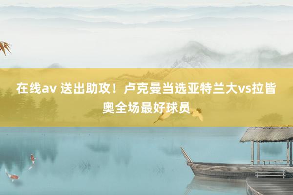 在线av 送出助攻！卢克曼当选亚特兰大vs拉皆奥全场最好球员